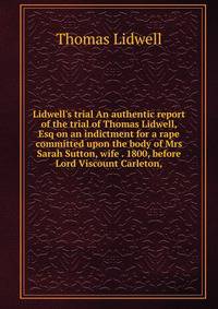 Lidwell's trial An authentic report of the trial of Thomas Lidwell, Esq on an indictment for a rape committed upon the body of Mrs Sarah Sutton, wife . 1800, before Lord Viscount Carleton,