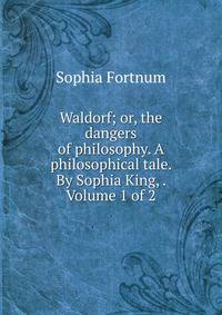 Waldorf; or, the dangers of philosophy. A philosophical tale. By Sophia King, . Volume 1 of 2