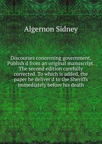 Discourses concerning government, Publish'd from an original manuscript. The second edition carefully corrected. To which is added, the paper he deliver'd to the Sheriffs immediately before his death