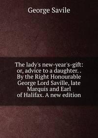 The lady's new-year's-gift: or, advice to a daughter. . By the Right Honourable George Lord Saville, late Marquis and Earl of Halifax. A new edition.