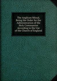 The Anglican Missal, Being the Order for the Administration of the Holy Communion According to the Use of the Church of England