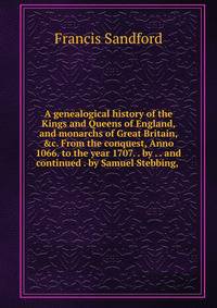 A genealogical history of the Kings and Queens of England, and monarchs of Great Britain, &amp;c. From the conquest, Anno 1066. to the year 1707. . by . . and continued . by Samuel Stebbing, .