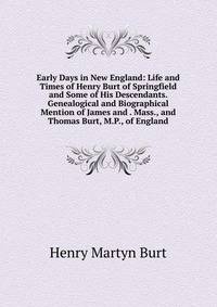 Early Days in New England: Life and Times of Henry Burt of Springfield and Some of His Descendants. Genealogical and Biographical Mention of James and . Mass., and Thomas Burt, M.P., of England