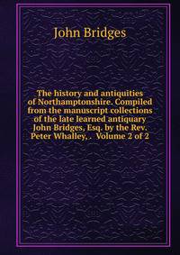 The history and antiquities of Northamptonshire. Compiled from the manuscript collections of the late learned antiquary John Bridges, Esq. by the Rev. Peter Whalley, . Volume 2 of 2