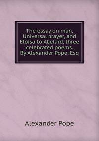 The essay on man, Universal prayer, and Eloisa to Abelard, three celebrated poems. By Alexander Pope, Esq.