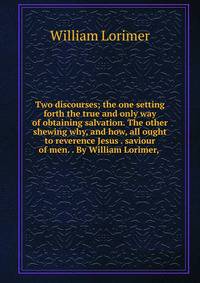 Two discourses; the one setting forth the true and only way of obtaining salvation. The other shewing why, and how, all ought to reverence Jesus . saviour of men. . By William Lorimer, .