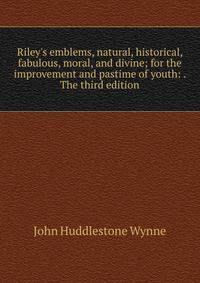 Riley's emblems, natural, historical, fabulous, moral, and divine; for the improvement and pastime of youth: . The third edition.