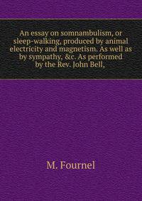 An essay on somnambulism, or sleep-walking, produced by animal electricity and magnetism. As well as by sympathy, &amp;c. As performed by the Rev. John Bell, .