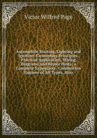 Automobile Starting, Lighting and Ignition: Elementary Principles, Practical Application, Wiring Diagrams and Repair Hints; a Complete Exposition . Combustion Engines of All Types, Also