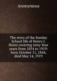 The story of the Sunday School life of Henry J. Heinz covering sixty-four years from 1854 to 1919: born October 11, 1844, died May 14, 1919