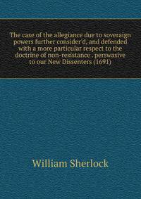 The case of the allegiance due to soveraign powers further consider'd, and defended with a more particular respect to the doctrine of non-resistance . perswasive to our New Dissenters (1691)