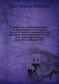 A treatise on equity jurisprudence: as administered in the United States of America : adapted for all the states, and to the union of legal and . under the reformed procedure. Volume 3 of 3