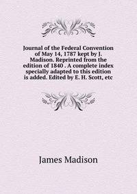 Journal of the Federal Convention of May 14, 1787 kept by J. Madison. Reprinted from the edition of 1840 . A complete index specially adapted to this edition is added. Edited by E. H. Scott, etc.