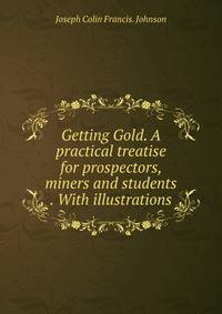 Getting Gold. A practical treatise for prospectors, miners and students . With illustrations.