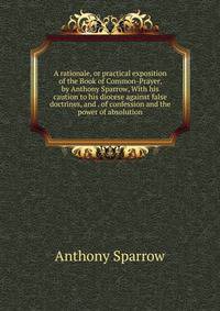 A rationale, or practical exposition of the Book of Common-Prayer, by Anthony Sparrow, With his caution to his diocese against false doctrines, and . of confession and the power of absolution.