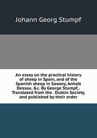 An essay on the practical history of sheep in Spain, and of the Spanish sheep in Saxony, Anhalt Dessau, &amp;c. By George Stumpf, . Translated from the . Dublin Society, and published by their order.