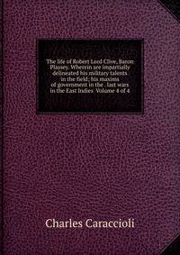 The life of Robert Lord Clive, Baron Plassey. Wherein are impartially delineated his military talents in the field; his maxims of government in the . last wars in the East Indies Volume 4 of 4