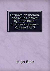 Lectures on rhetoric and belles lettres. By Hugh Blair, . In three volumes. . Volume 1 of 3