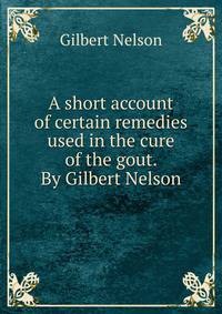 A short account of certain remedies used in the cure of the gout. By Gilbert Nelson.
