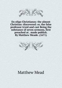 En oligo Chriztianos: the almost Christian: discovered: or, the false professor tryed and cast Being the substance of seven sermons, first preached at . made publick. By Matthew Meade. (1671)
