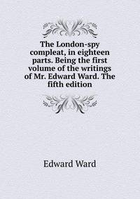 The London-spy compleat, in eighteen parts. Being the first volume of the writings of Mr. Edward Ward. The fifth edition.