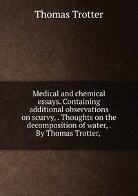 Medical and chemical essays. Containing additional observations on scurvy, . Thoughts on the decomposition of water, . By Thomas Trotter, .