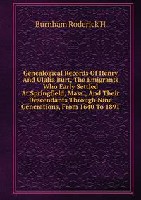 Genealogical Records Of Henry And Ulalia Burt, The Emigrants Who Early Settled At Springfield, Mass., And Their Descendants Through Nine Generations, From 1640 To 1891