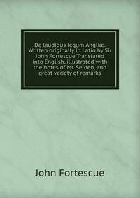 De laudibus legum Angli?. Written originally in Latin by Sir John Fortescue Translated into English, illustrated with the notes of Mr. Selden, and great variety of remarks