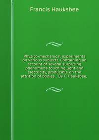 Physico-mechanical experiments on various subjects. Containing an account of several surprizing phenomena touching light and electricity, producible on the attrition of bodies. . By F. Hauksbee, .