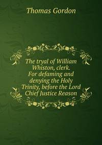 The tryal of William Whiston, clerk. For defaming and denying the Holy Trinity, before the Lord Chief Justice Reason.