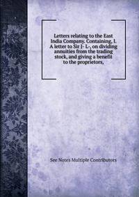 Letters relating to the East India Company. Containing, I. A letter to Sir J- L-, on dividing annuities from the trading stock, and giving a benefit to the proprietors,