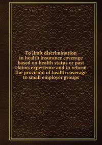 To limit discrimination in health insurance coverage based on health status or past claims experience and to reform the provision of health coverage to small employer groups.