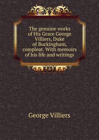The genuine works of His Grace George Villiers, Duke of Buckingham, compleat. With memoirs of his life and writings.