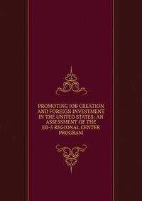 PROMOTING JOB CREATION AND FOREIGN INVESTMENT IN THE UNITED STATES: AN ASSESSMENT OF THE EB-5 REGIONAL CENTER PROGRAM