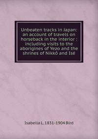 Unbeaten tracks in Japan: an account of travels on horseback in the interior : including visits to the aborigines of Yezo and the shrines of Nikko and Ise