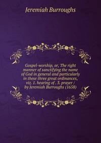Gospel-worship, or, The right manner of sanctifying the name of God in general and particularly in these three great ordinances, viz. 1. hearing of . 3. prayer / by Jeremiah Burroughs (1658)