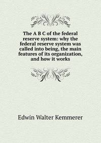 The A B C of the federal reserve system: why the federal reserve system was called into being, the main features of its organization, and how it works.