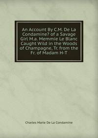 An Account By C.M. De La Condamine? of a Savage Girl M.a. Memmie Le Blanc Caught Wild in the Woods of Champagne, Tr. from the Fr. of Madam H-T