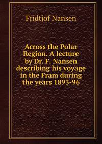 Across the Polar Region. A lecture by Dr. F. Nansen describing his voyage in the Fram during the years 1893-96.