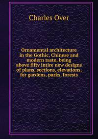 Ornamental architecture in the Gothic, Chinese and modern taste, being above fifty intire new designs of plans, sections, elevations, for gardens, parks, forests