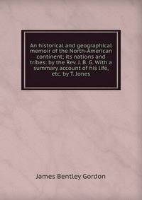 An historical and geographical memoir of the North-American continent; its nations and tribes: by the Rev. J. B. G. With a summary account of his life, etc. by T. Jones.