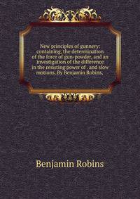 New principles of gunnery: containing, the determination of the force of gun-powder, and an investigation of the difference in the resisting power of . and slow motions. By Benjamin Robins, .