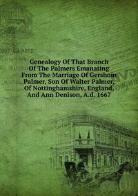 Genealogy Of That Branch Of The Palmers Emanating From The Marriage Of Gershom Palmer, Son Of Walter Palmer, Of Nottinghamshire, England, And Ann Denison, A.d. 1667