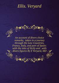 An account of divers choice remarks, taken in a journey through the Low-Countries, France, Italy, and part of Spain: with the isles of Sicily and . with divers figures By E Veryard, MD