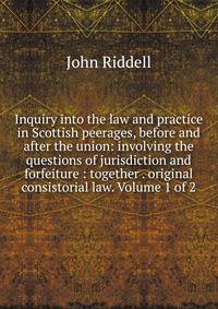 Inquiry into the law and practice in Scottish peerages, before and after the union: involving the questions of jurisdiction and forfeiture : together . original consistorial law. Volume 1 of 2
