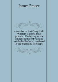 A treatise on justifying faith. Wherein is opened the grounds of believing, or the sinner's sufficient warrant to take hold of what is offered in the evelasting sic Gospel