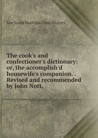 The cook's and confectioner's dictionary: or, the accomplish'd housewife's companion. . Revised and recommended by John Nott, .