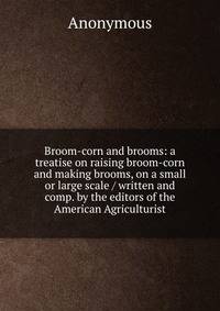Broom-corn and brooms: a treatise on raising broom-corn and making brooms, on a small or large scale / written and comp. by the editors of the American Agriculturist