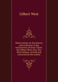 Observations on the history and evidences of the resurrection of Jesus Christ. By Gilbert West, Esq. The third edition, revised and corrected by the author.