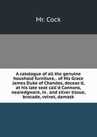 A catalogue of all the genuine houshold furniture, . of His Grace James Duke of Chandos, deceas'd, at his late seat call'd Cannons, nearedgware, in . and silver tissue, brocade, velvet, damask